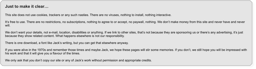 Just to make it clear�  This site does not use cookies, trackers or any such nasties. There are no viruses, nothing to install, nothing interactive.  It�s free to use. There are no restrictions, no subscriptions, nothing to agree to or accept, no paywall, nothing. We don�t make money from this site and never have and never will.  We don�t want your details, not e-mail, location, disabilities or anything. If we link to other sites, that�s not because they are sponsoring us or there�s any advertising, it�s just because they show related content. What happens elsewhere is not our responsibility.  There is one download, a font like Jack�s writing, but you can get that elsewhere anyway.  If you were alive in the 1970s and remember those times and maybe Jack, we hope these pages will stir some memories. If you don�t, we still hope you will be impressed with his work and that it will give you a flavour of the times.  We only ask that you don�t copy our site or any of Jack�s work without permission and appropriate credits.